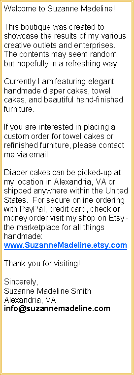 Text Box: Welcome to Suzanne Madeline!This boutique was created to showcase the results of my various creative outlets and enterprises.  The contents may seem random, but hopefully in a refreshing way.  Currently I am featuring elegant handmade diaper cakes, towel cakes, and beautiful hand-finished furniture.  If you are interested in placing a custom order for towel cakes or refinished furniture, please contact me via email.Diaper cakes can be picked-up at my location in Alexandria, VA or  shipped anywhere within the United States.  For secure online ordering with PayPal, credit card, check or money order visit my shop on Etsy -  the marketplace for all things handmade: www.SuzanneMadeline.etsy.comThank you for visiting! Sincerely,Suzanne Madeline SmithAlexandria, VAinfo@suzannemadeline.com